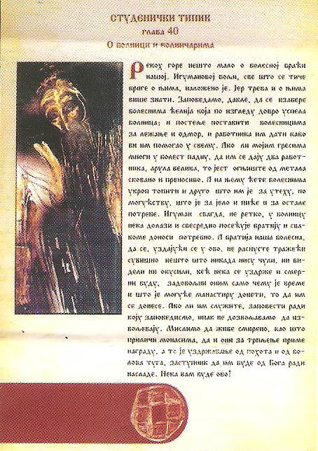 Хиландарски типик: Глава 40 - О БОЛНИЦИ И О БОЛНИЧАРИМА
Рекох напред нешто мало о болесној браћи нашој. Све је остављено игумановој вољи што се тиче бриге о њима. Јер треба и о њима више казати. Заповедамо да се за болне изабере ћелија која има облик болнице, и да се поставе постеље болнима за лежање и одмор, и да им се ђе болничар да их двори у свему. Ако ли мојим гресима многи падну у болест, нека им се даду и два болничара, велика арула, то јест огњиште од меди сковано и преносиво, на коме ће се топити укроп за болне и друго што им је на утеху, по могућству, за јело и пиће и друге потребе. А игуман свагда, не ретко, нека долази у болницу и нека од свег срца посећује братију и нека доноси свакоме потребно. А братија наша болесна, нека се, уздајући се у ово, не распусте тражећи нешто сувишно и што никада нису ни чули, ни видели ни окусили, већ нека се уздрже и буду скромни, задовољни само са оним чему је време и што је могуће манастиру донети, то да им се донесе. Ако им и служите заповести ради коју смо заповедили, ипак не дозвољавамо да извољевају. Мислимо да живе смерно, као што приличи монасима, да и они приме награду за трпљење, а то је уздржавање од похота и туга од болова, да им заступник буде од Бога ради насладе. Нека вам буде! Хиландарски типик: Глава 40